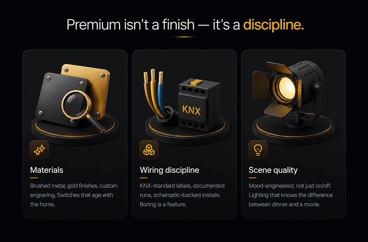 Premium isn't a finish — it's a discipline. Three principles: Materials — brushed metal, gold finishes, custom engraving, switches that age with the home. Wiring discipline — KNX-standard labels, documented runs, schematic-backed installs, boring is a feature. Scene quality — mood-engineered, not just on/off, lighting that knows the difference between dinner and a movie.